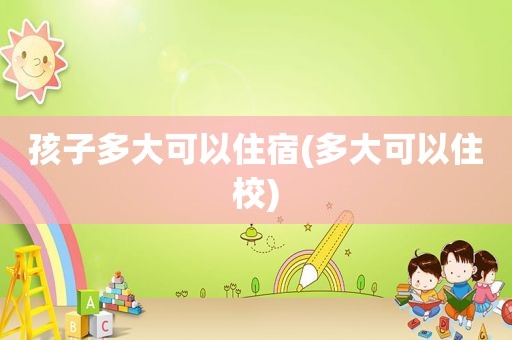 孩子多大可以住宿(多大可以住校)