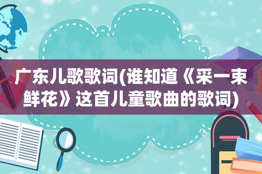广东儿歌歌词(谁知道《采一束鲜花》这首儿童歌曲的歌词)
