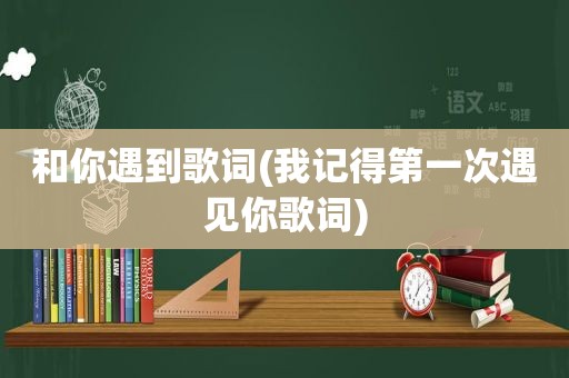 和你遇到歌词(我记得第一次遇见你歌词)