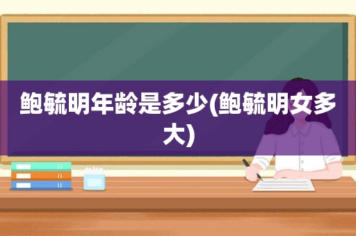 鲍毓明年龄是多少(鲍毓明女多大)