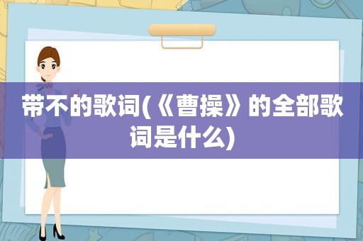 带不的歌词(《曹操》的全部歌词是什么)