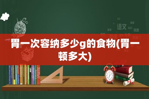 胃一次容纳多少g的食物(胃一顿多大)