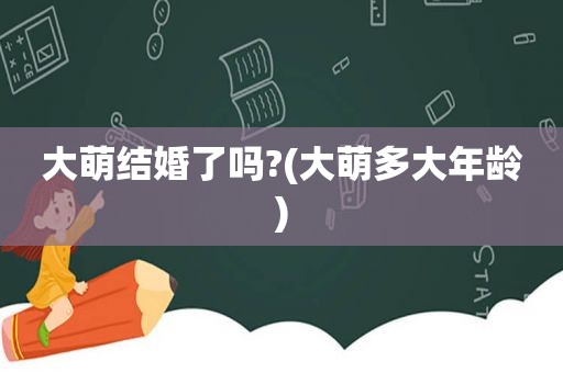 大萌结婚了吗?(大萌多大年龄)