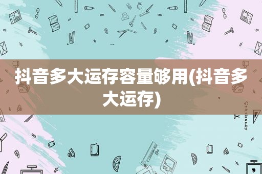 抖音多大运存容量够用(抖音多大运存)