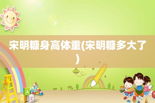 宋明糠身高体重(宋明糠多大了)