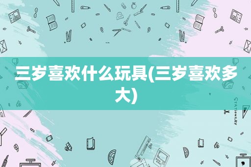 三岁喜欢什么玩具(三岁喜欢多大)