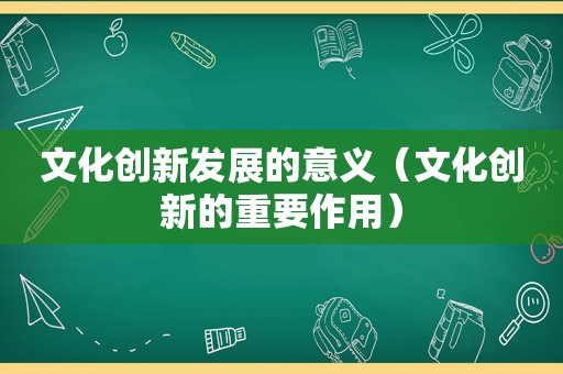 文化创新发展的意义（文化创新的重要作用）