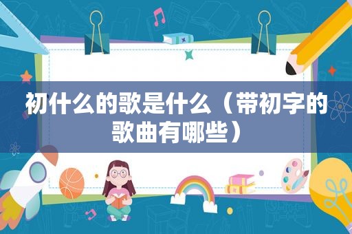 初什么的歌是什么（带初字的歌曲有哪些）