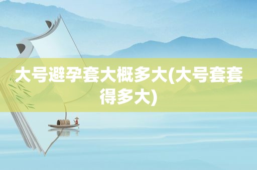 大号避孕套大概多大(大号套套得多大)