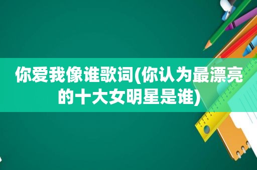 你爱我像谁歌词(你认为最漂亮的十大女明星是谁)