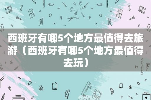 西班牙有哪5个地方最值得去旅游（西班牙有哪5个地方最值得去玩）