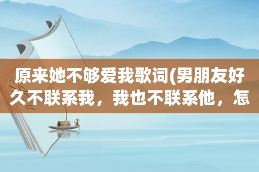 原来她不够爱我歌词(男朋友好久不联系我，我也不联系他，怎么办)