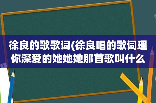 徐良的歌歌词(徐良唱的歌词理你深爱的她她她那首歌叫什么)