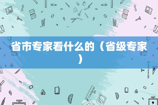 省市专家看什么的（省级专家）