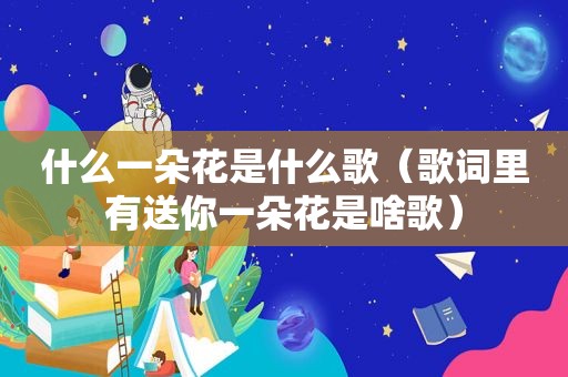 什么一朵花是什么歌（歌词里有送你一朵花是啥歌）
