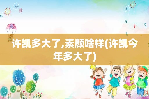 许凯多大了,素颜啥样(许凯今年多大了)