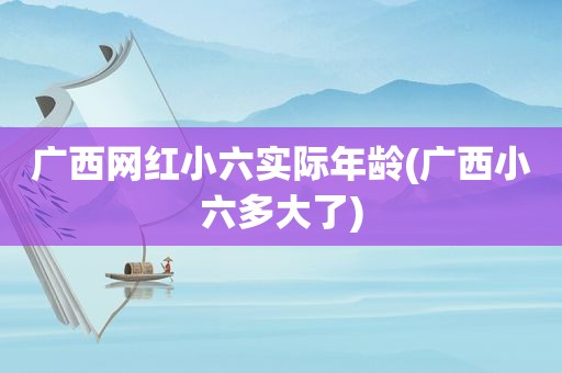 广西网红小六实际年龄(广西小六多大了)