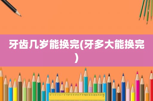 牙齿几岁能换完(牙多大能换完)