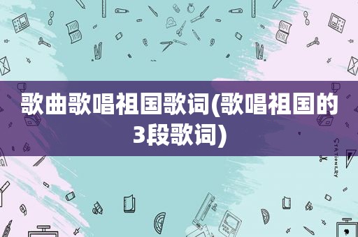 歌曲歌唱祖国歌词(歌唱祖国的3段歌词)