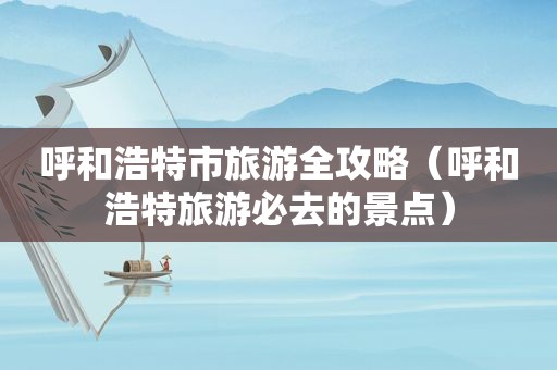 呼和浩特市旅游全攻略（呼和浩特旅游必去的景点）