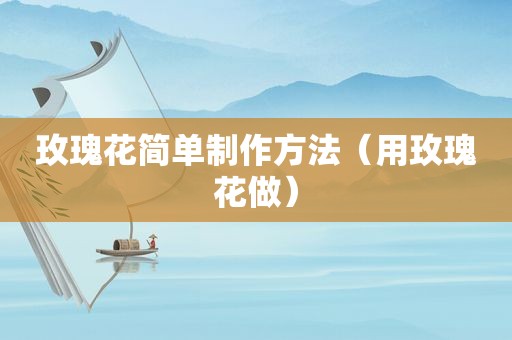 玫瑰花简单制作方法（用玫瑰花做）