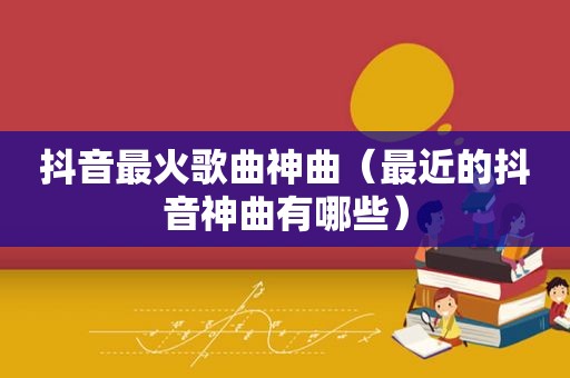 抖音最火歌曲神曲（最近的抖音神曲有哪些）