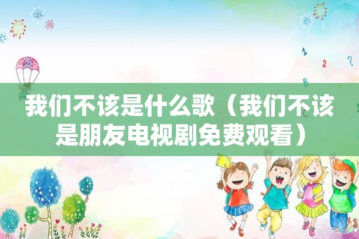 我们不该是什么歌（我们不该是朋友电视剧免费观看）