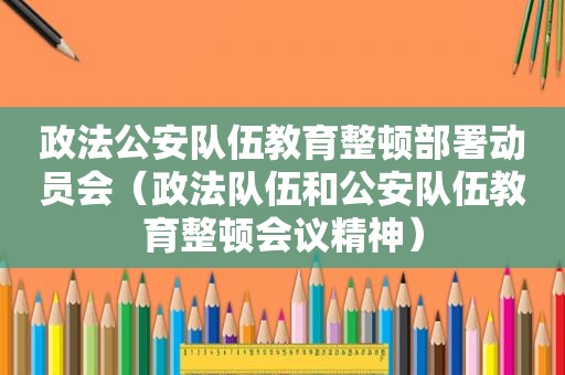 政法公安队伍教育整顿部署动员会（政法队伍和公安队伍教育整顿会议精神）
