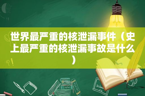 世界最严重的核泄漏事件（史上最严重的核泄漏事故是什么）
