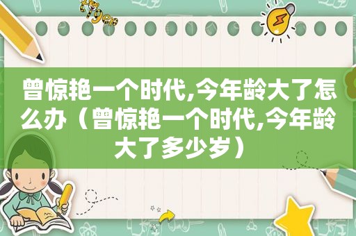 曾惊艳一个时代,今年龄大了怎么办（曾惊艳一个时代,今年龄大了多少岁）