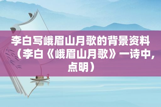 李白写峨眉山月歌的背景资料（李白《峨眉山月歌》一诗中,点明）
