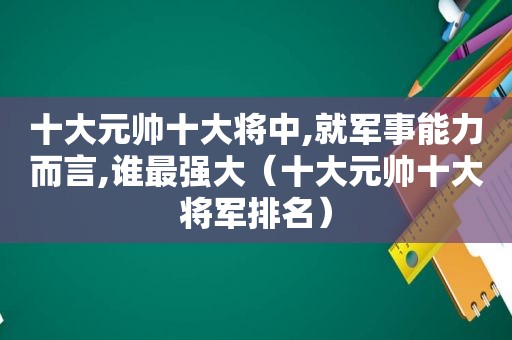 十大元帅十大将中,就军事能力而言,谁最强大（十大元帅十大将军排名）