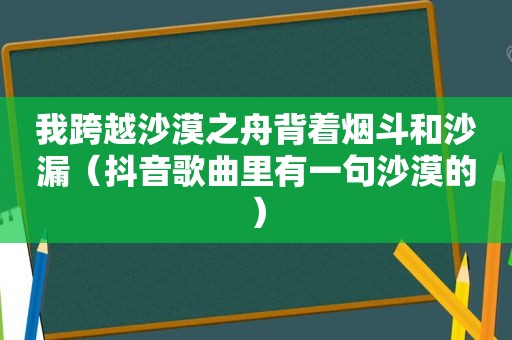 我跨越沙漠之舟背着烟斗和沙漏（抖音歌曲里有一句沙漠的）