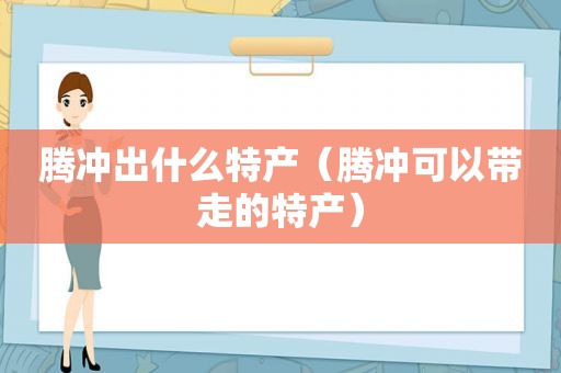 腾冲出什么特产（腾冲可以带走的特产）