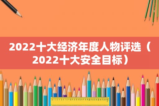 2022十大经济年度人物评选（2022十大安全目标）
