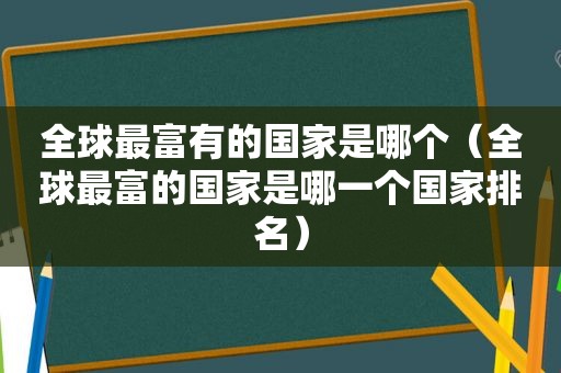 全球最富有的国家是哪个（全球最富的国家是哪一个国家排名）