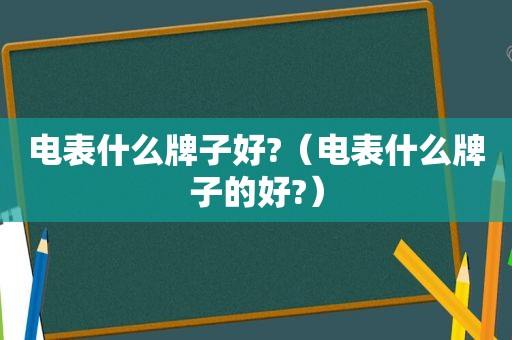电表什么牌子好?（电表什么牌子的好?）