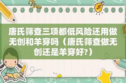 唐氏筛查三项都低风险还用做无创和羊穿吗（唐氏筛查做无创还是羊穿好?）