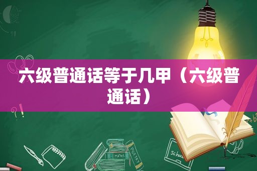 六级普通话等于几甲（六级普通话）