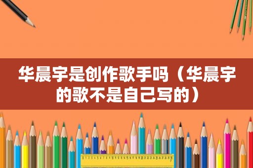 华晨宇是创作歌手吗（华晨宇的歌不是自己写的）