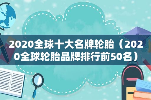2020全球十大名牌轮胎（2020全球轮胎品牌排行前50名）