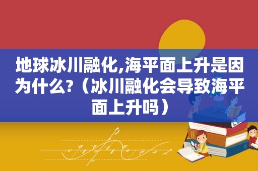 地球冰川融化,海平面上升是因为什么?（冰川融化会导致海平面上升吗）