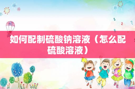 如何配制硫酸钠溶液（怎么配硫酸溶液）
