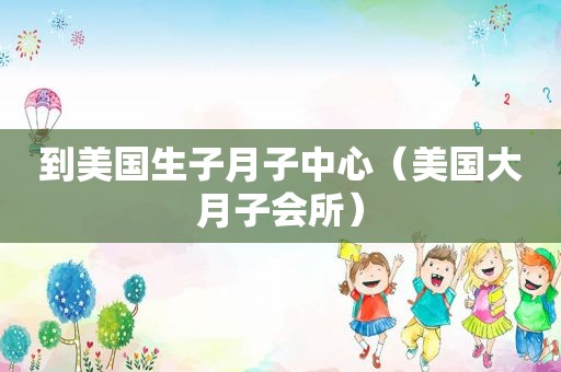 到美国生子月子中心（美国大月子会所）