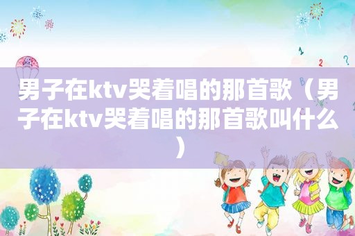 男子在ktv哭着唱的那首歌（男子在ktv哭着唱的那首歌叫什么）