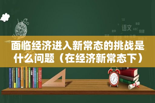 面临经济进入新常态的挑战是什么问题（在经济新常态下）