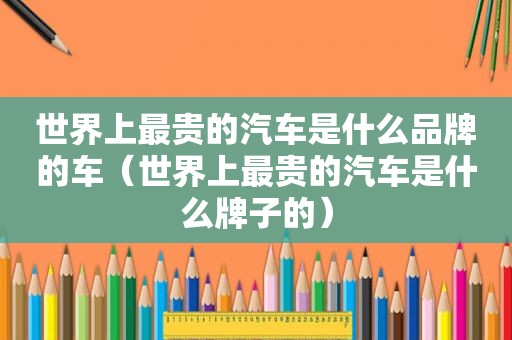 世界上最贵的汽车是什么品牌的车（世界上最贵的汽车是什么牌子的）