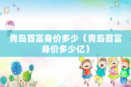 青岛首富身价多少（青岛首富身价多少亿）