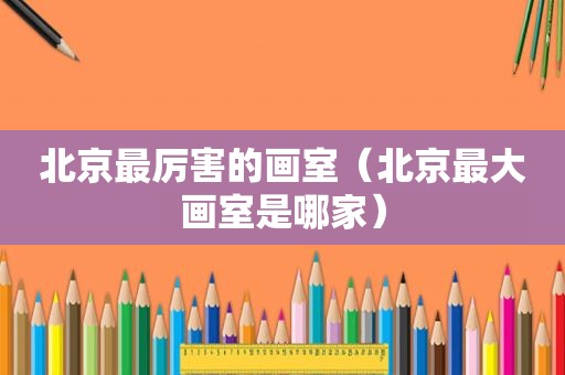 北京最厉害的画室（北京最大画室是哪家）