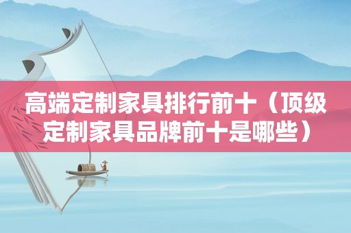 高端定制家具排行前十（顶级定制家具品牌前十是哪些）